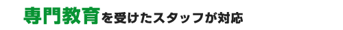 専門教育を受けたスタッフが対応